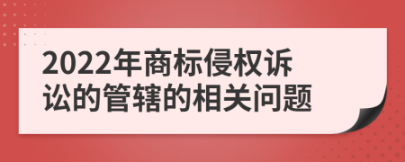 2022年商标侵权诉讼的管辖的相关问题