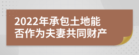 2022年承包土地能否作为夫妻共同财产