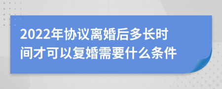 2022年协议离婚后多长时间才可以复婚需要什么条件