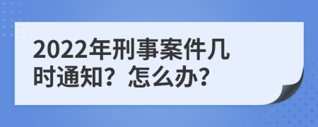 2022年刑事案件几时通知？怎么办？