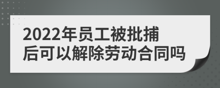 2022年员工被批捕后可以解除劳动合同吗