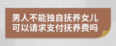 男人不能独自抚养女儿可以请求支付抚养费吗