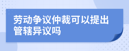 劳动争议仲裁可以提出管辖异议吗