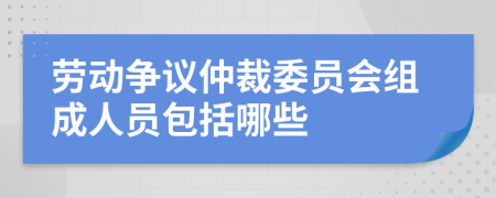 劳动争议仲裁委员会组成人员包括哪些