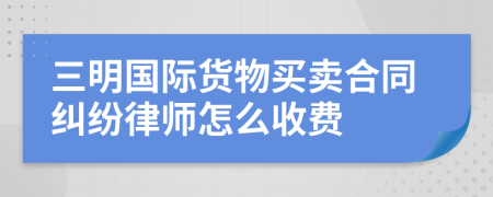 三明国际货物买卖合同纠纷律师怎么收费