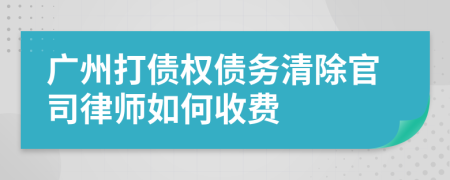 广州打债权债务清除官司律师如何收费