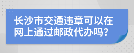 长沙市交通违章可以在网上通过邮政代办吗？