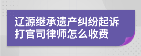 辽源继承遗产纠纷起诉打官司律师怎么收费