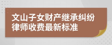 文山子女财产继承纠纷律师收费最新标准