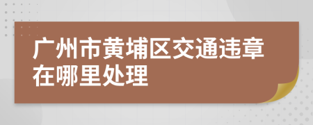 广州市黄埔区交通违章在哪里处理