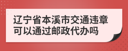 辽宁省本溪市交通违章可以通过邮政代办吗