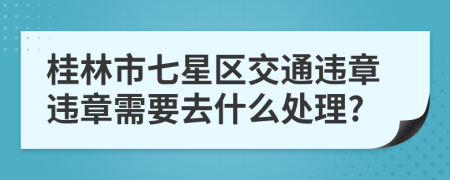 桂林市七星区交通违章违章需要去什么处理?