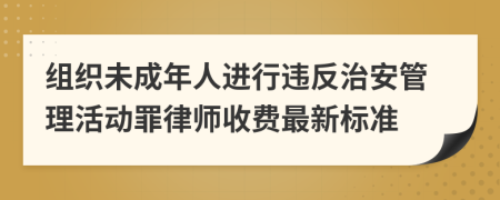 组织未成年人进行违反治安管理活动罪律师收费最新标准