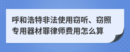 呼和浩特非法使用窃听、窃照专用器材罪律师费用怎么算