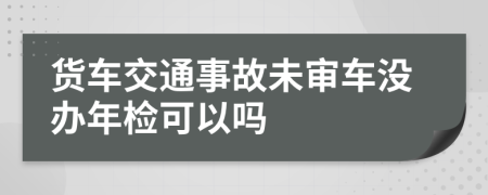 货车交通事故未审车没办年检可以吗