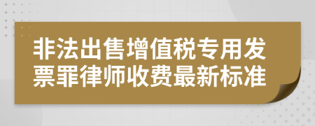 非法出售增值税专用发票罪律师收费最新标准