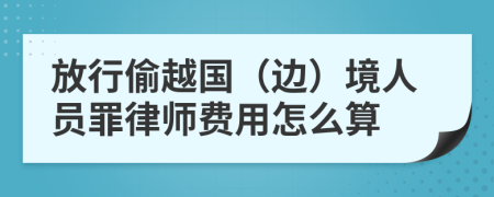 放行偷越国（边）境人员罪律师费用怎么算