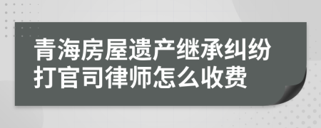 青海房屋遗产继承纠纷打官司律师怎么收费