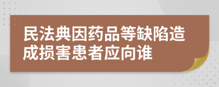 民法典因药品等缺陷造成损害患者应向谁