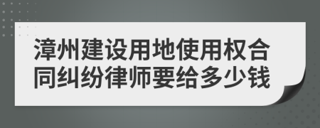 漳州建设用地使用权合同纠纷律师要给多少钱