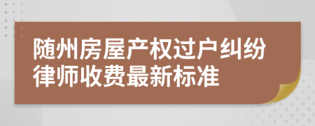 随州房屋产权过户纠纷律师收费最新标准