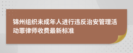 锦州组织未成年人进行违反治安管理活动罪律师收费最新标准