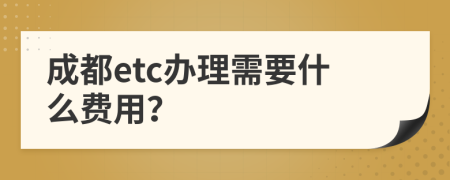 成都etc办理需要什么费用？