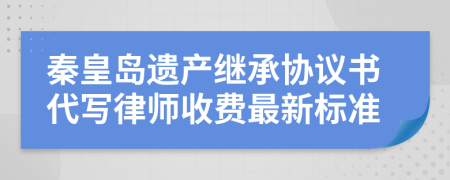 秦皇岛遗产继承协议书代写律师收费最新标准