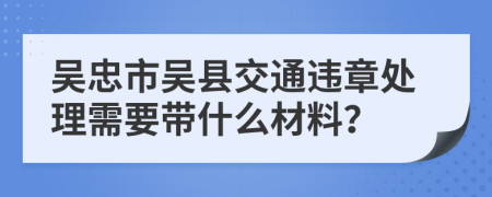 吴忠市吴县交通违章处理需要带什么材料？