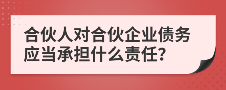 合伙人对合伙企业债务应当承担什么责任？