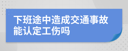 下班途中造成交通事故能认定工伤吗