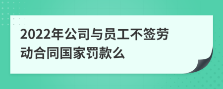 2022年公司与员工不签劳动合同国家罚款么