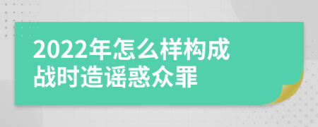 2022年怎么样构成战时造谣惑众罪