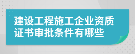 建设工程施工企业资质证书审批条件有哪些