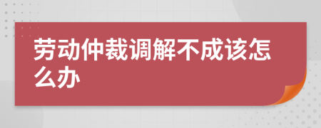 劳动仲裁调解不成该怎么办