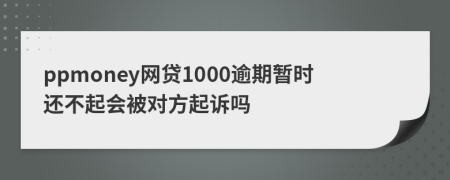 ppmoney网贷1000逾期暂时还不起会被对方起诉吗