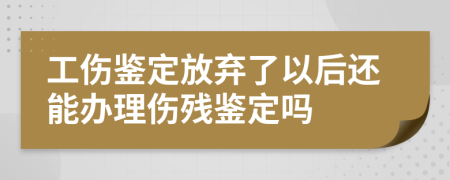 工伤鉴定放弃了以后还能办理伤残鉴定吗