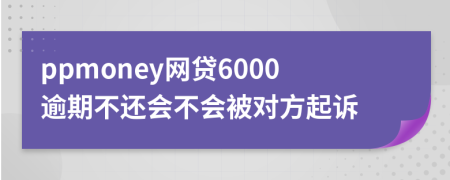 ppmoney网贷6000逾期不还会不会被对方起诉