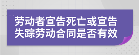 劳动者宣告死亡或宣告失踪劳动合同是否有效