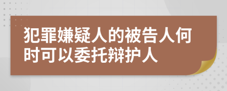 犯罪嫌疑人的被告人何时可以委托辩护人