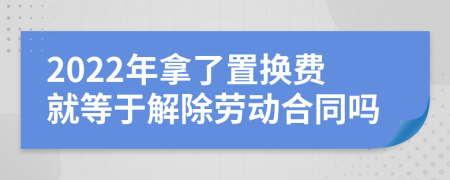 2022年拿了置换费就等于解除劳动合同吗