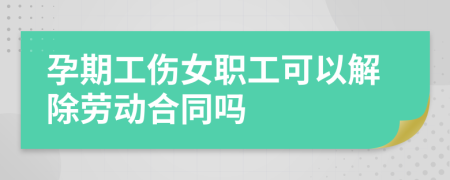 孕期工伤女职工可以解除劳动合同吗