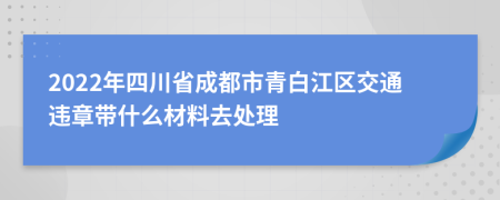 2022年四川省成都市青白江区交通违章带什么材料去处理