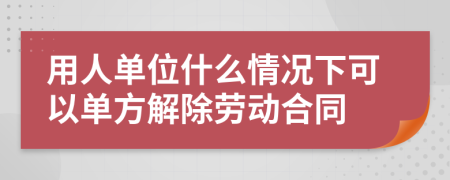 用人单位什么情况下可以单方解除劳动合同