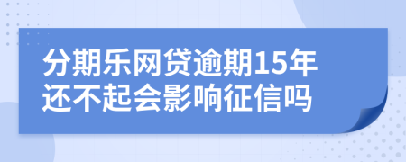 分期乐网贷逾期15年还不起会影响征信吗