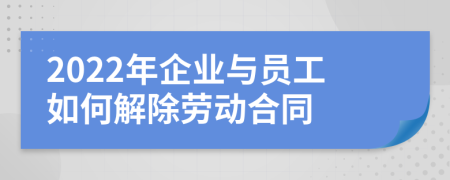 2022年企业与员工如何解除劳动合同