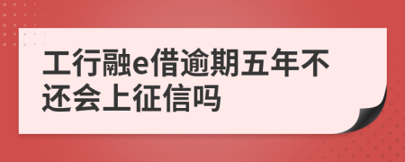 工行融e借逾期五年不还会上征信吗