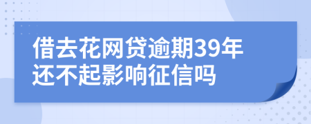 借去花网贷逾期39年还不起影响征信吗