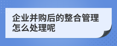 企业并购后的整合管理怎么处理呢