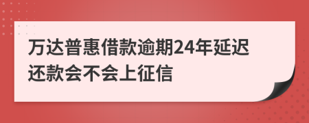 万达普惠借款逾期24年延迟还款会不会上征信